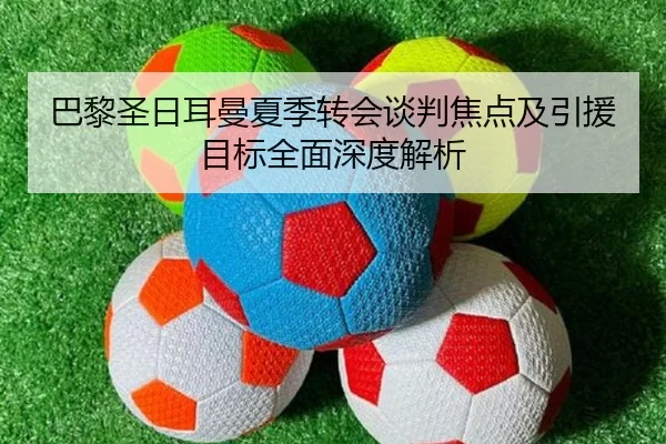 巴黎圣日耳曼夏季转会谈判焦点及引援目标全面深度解析
